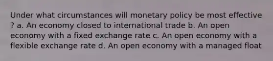 Under what circumstances will monetary policy be most effective ? a. An economy closed to international trade b. An open economy with a fixed exchange rate c. An open economy with a flexible exchange rate d. An open economy with a managed float