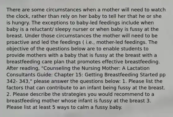 There are some circumstances when a mother will need to watch the clock, rather than rely on her baby to tell her that he or she is hungry. The exceptions to baby-led feedings include when baby is a reluctant/ sleepy nurser or when baby is fussy at the breast. Under those circumstances the mother will need to be proactive and led the feedings ( i.e., mother-led feedings. The objective of the questions below are to enable students to provide mothers with a baby that is fussy at the breast with a breastfeeding care plan that promotes effective breastfeeding. After reading, "Counseling the Nursing Mother: A Lactation Consultants Guide: Chapter 15: Getting Breastfeeding Started pp 342- 343," please answer the questions below: 1. Please list the factors that can contribute to an infant being fussy at the breast. 2. Please describe the strategies you would recommend to a breastfeeding mother whose infant is fussy at the breast 3. Please list at least 5 ways to calm a fussy baby.