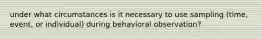 under what circumstances is it necessary to use sampling (time, event, or individual) during behavioral observation?