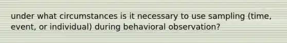 under what circumstances is it necessary to use sampling (time, event, or individual) during behavioral observation?