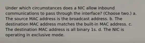 Under which circumstances does a NIC allow inbound communications to pass through the interface? (Choose two.) a. The source MAC address is the broadcast address. b. The destination MAC address matches the built-in MAC address. c. The destination MAC address is all binary 1s. d. The NIC is operating in exclusive mode.