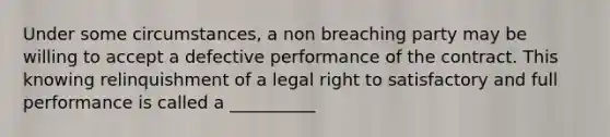 Under some circumstances, a non breaching party may be willing to accept a defective performance of the contract. This knowing relinquishment of a legal right to satisfactory and full performance is called a __________