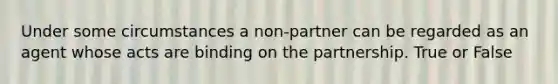 Under some circumstances a non-partner can be regarded as an agent whose acts are binding on the partnership. True or False