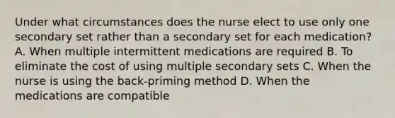 Under what circumstances does the nurse elect to use only one secondary set rather than a secondary set for each medication? A. When multiple intermittent medications are required B. To eliminate the cost of using multiple secondary sets C. When the nurse is using the back-priming method D. When the medications are compatible