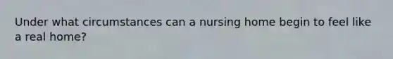 Under what circumstances can a nursing home begin to feel like a real home?