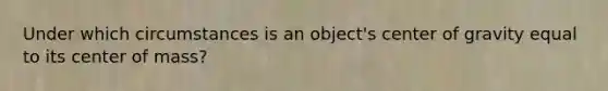 Under which circumstances is an object's center of gravity equal to its center of mass?