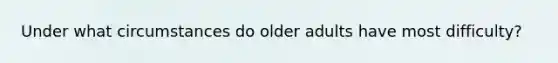 Under what circumstances do older adults have most difficulty?