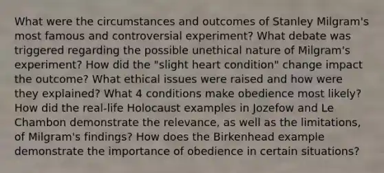 What were the circumstances and outcomes of Stanley Milgram's most famous and controversial experiment? What debate was triggered regarding the possible unethical nature of Milgram's experiment? How did the "slight heart condition" change impact the outcome? What ethical issues were raised and how were they explained? What 4 conditions make obedience most likely? How did the real-life Holocaust examples in Jozefow and Le Chambon demonstrate the relevance, as well as the limitations, of Milgram's findings? How does the Birkenhead example demonstrate the importance of obedience in certain situations?