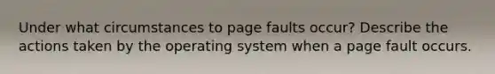 Under what circumstances to page faults occur? Describe the actions taken by the operating system when a page fault occurs.