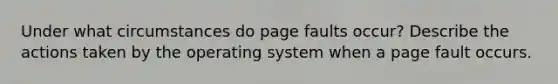 Under what circumstances do page faults occur? Describe the actions taken by the operating system when a page fault occurs.