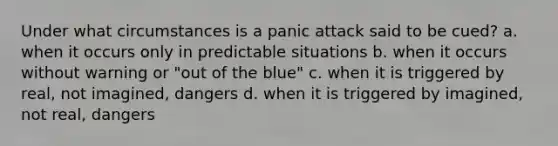 Under what circumstances is a panic attack said to be cued? a. when it occurs only in predictable situations b. when it occurs without warning or "out of the blue" c. when it is triggered by real, not imagined, dangers d. when it is triggered by imagined, not real, dangers