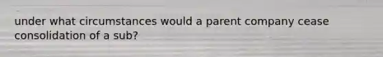 under what circumstances would a parent company cease consolidation of a sub?