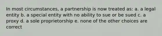 In most circumstances, a partnership is now treated as: a. a legal entity b. a special entity with no ability to sue or be sued c. a proxy d. a sole proprietorship e. none of the other choices are correct