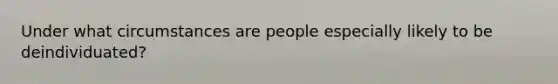 Under what circumstances are people especially likely to be deindividuated?