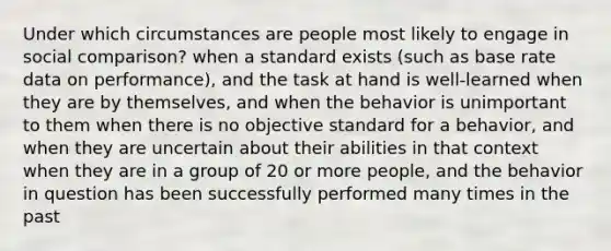 Under which circumstances are people most likely to engage in social comparison? when a standard exists (such as base rate data on performance), and the task at hand is well-learned when they are by themselves, and when the behavior is unimportant to them when there is no objective standard for a behavior, and when they are uncertain about their abilities in that context when they are in a group of 20 or more people, and the behavior in question has been successfully performed many times in the past