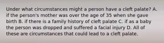 Under what circumstances might a person have a cleft palate? A. if the person's mother was over the age of 35 when she gave birth B. if there is a family history of cleft palate C. if as a baby the person was dropped and suffered a facial injury D. All of these are circumstances that could lead to a cleft palate.