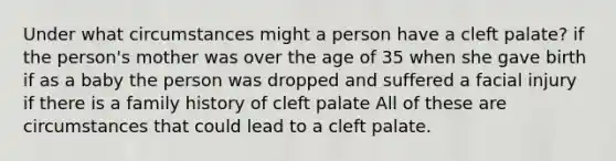 Under what circumstances might a person have a cleft palate? if the person's mother was over the age of 35 when she gave birth if as a baby the person was dropped and suffered a facial injury if there is a family history of cleft palate All of these are circumstances that could lead to a cleft palate.