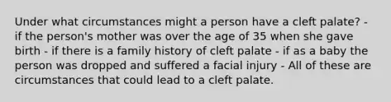 Under what circumstances might a person have a cleft palate? - if the person's mother was over the age of 35 when she gave birth - if there is a family history of cleft palate - if as a baby the person was dropped and suffered a facial injury - All of these are circumstances that could lead to a cleft palate.