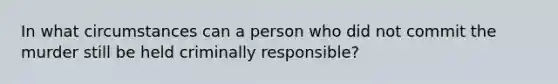 In what circumstances can a person who did not commit the murder still be held criminally responsible?