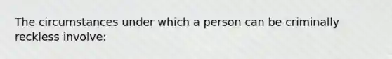 The circumstances under which a person can be criminally reckless involve: