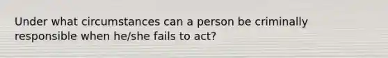 Under what circumstances can a person be criminally responsible when he/she fails to act?