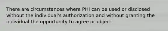 There are circumstances where PHI can be used or disclosed without the individual's authorization and without granting the individual the opportunity to agree or object.