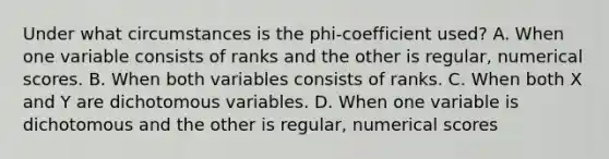 Under what circumstances is the phi-coefficient used? A. When one variable consists of ranks and the other is regular, numerical scores. B. When both variables consists of ranks. C. When both X and Y are dichotomous variables. D. When one variable is dichotomous and the other is regular, numerical scores