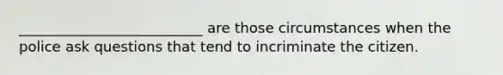 __________________________ are those circumstances when the police ask questions that tend to incriminate the citizen.