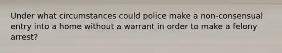 Under what circumstances could police make a non-consensual entry into a home without a warrant in order to make a felony arrest?