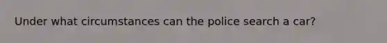 Under what circumstances can the police search a car?