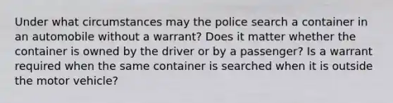 Under what circumstances may the police search a container in an automobile without a warrant? Does it matter whether the container is owned by the driver or by a passenger? Is a warrant required when the same container is searched when it is outside the motor vehicle?