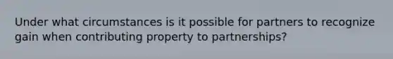 Under what circumstances is it possible for partners to recognize gain when contributing property to partnerships?