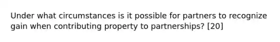 Under what circumstances is it possible for partners to recognize gain when contributing property to partnerships? [20]