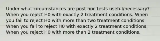 Under what circumstances are post hoc tests useful/necessary? When you reject H0 with exactly 2 treatment conditions. When you fail to reject H0 with more than two treatment conditions. When you fail to reject H0 with exactly 2 treatment conditions. When you reject H0 with more than 2 treatment conditions.