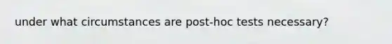 under what circumstances are post-hoc tests necessary?