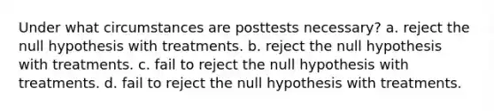 Under what circumstances are posttests necessary? a. reject the null hypothesis with treatments. b. reject the null hypothesis with treatments. c. fail to reject the null hypothesis with treatments. d. fail to reject the null hypothesis with treatments.