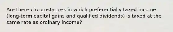 Are there circumstances in which preferentially taxed income (long-term capital gains and qualified dividends) is taxed at the same rate as ordinary income?