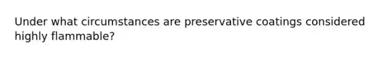 Under what circumstances are preservative coatings considered highly flammable?