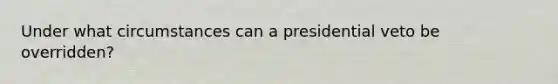 Under what circumstances can a presidential veto be overridden?