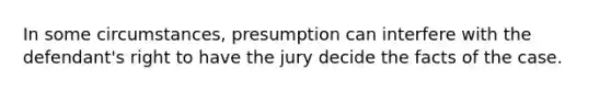 In some circumstances, presumption can interfere with the defendant's right to have the jury decide the facts of the case.