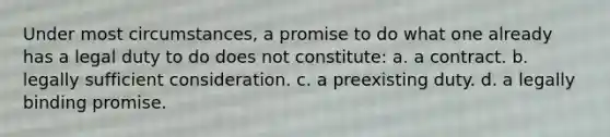 Under most circumstances, a promise to do what one already has a legal duty to do does not constitute: a. a contract. b. legally sufficient consideration. c. a preexisting duty. d. a legally binding promise.