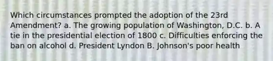 Which circumstances prompted the adoption of the 23rd Amendment? a. The growing population of Washington, D.C. b. A tie in the presidential election of 1800 c. Difficulties enforcing the ban on alcohol d. President Lyndon B. Johnson's poor health