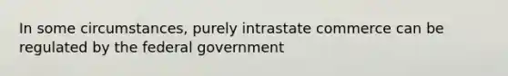 In some circumstances, purely intrastate commerce can be regulated by the federal government