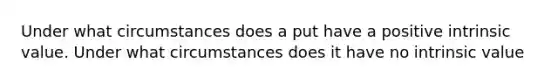 Under what circumstances does a put have a positive intrinsic value. Under what circumstances does it have no intrinsic value