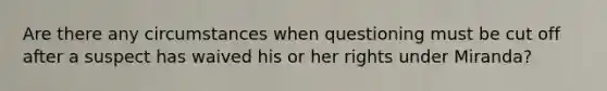 Are there any circumstances when questioning must be cut off after a suspect has waived his or her rights under Miranda?