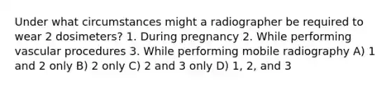 Under what circumstances might a radiographer be required to wear 2 dosimeters? 1. During pregnancy 2. While performing vascular procedures 3. While performing mobile radiography A) 1 and 2 only B) 2 only C) 2 and 3 only D) 1, 2, and 3