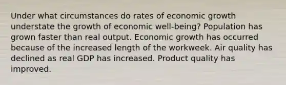 Under what circumstances do rates of economic growth understate the growth of economic well-being? Population has grown faster than real output. Economic growth has occurred because of the increased length of the workweek. Air quality has declined as real GDP has increased. Product quality has improved.