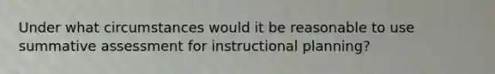 Under what circumstances would it be reasonable to use summative assessment for instructional planning?