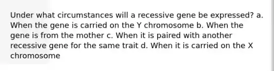 Under what circumstances will a recessive gene be expressed? a. When the gene is carried on the Y chromosome b. When the gene is from the mother c. When it is paired with another recessive gene for the same trait d. When it is carried on the X chromosome