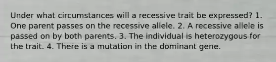 Under what circumstances will a recessive trait be expressed? 1. One parent passes on the recessive allele. 2. A recessive allele is passed on by both parents. 3. The individual is heterozygous for the trait. 4. There is a mutation in the dominant gene.